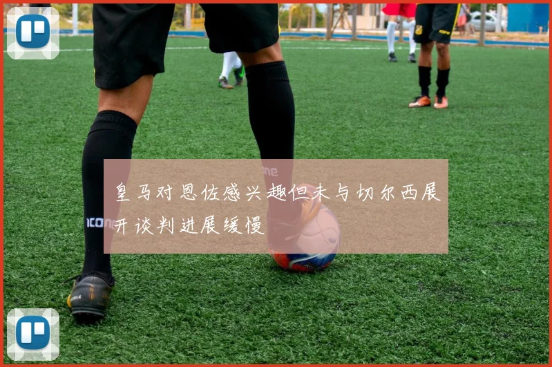 皇马对恩佐感兴趣但未与切尔西展开谈判进展缓慢