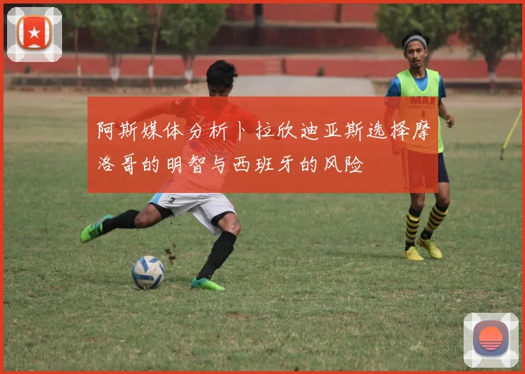 阿斯媒体分析卜拉欣迪亚斯选择摩洛哥的明智与西班牙的风险