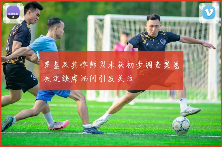 罗基及其律师因未获初步调查案卷决定缺席讯问引发关注