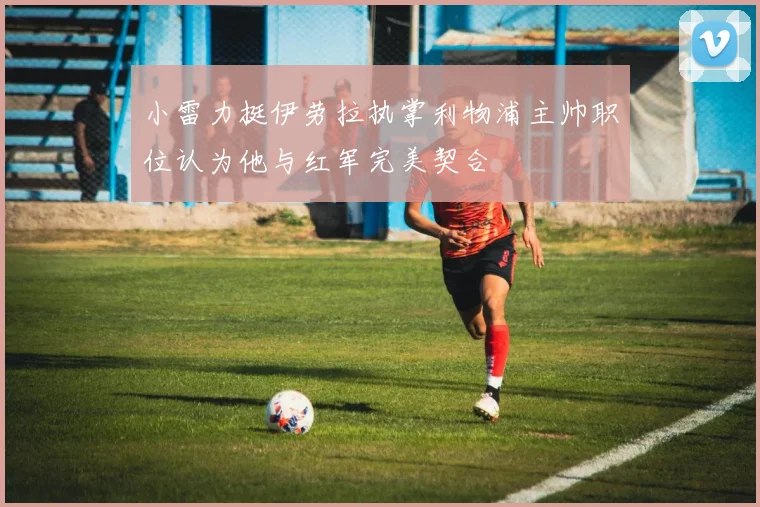 小雷力挺伊劳拉执掌利物浦主帅职位认为他与红军完美契合
