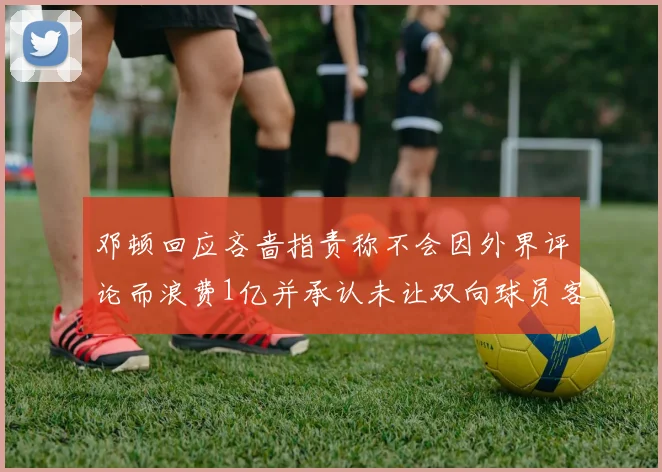 邓顿回应吝啬指责称不会因外界评论而浪费1亿并承认未让双向球员客场是失误