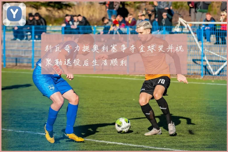 科瓦奇力挺奥利塞争夺金球奖并祝聚勒退役后生活顺利