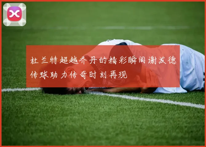 杜兰特超越乔丹的精彩瞬间谢泼德传球助力传奇时刻再现