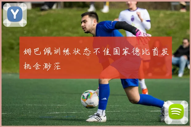 姆巴佩训练状态不佳国家德比首发机会渺茫