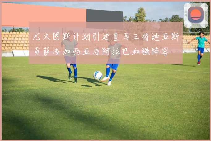 尤文图斯计划引进皇马三将迪亚斯贡萨洛加西亚与阿拉巴加强阵容