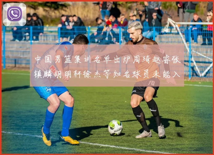 中国男篮集训名单出炉周琦赵睿张镇麟胡明轩徐杰等知名球员未能入选