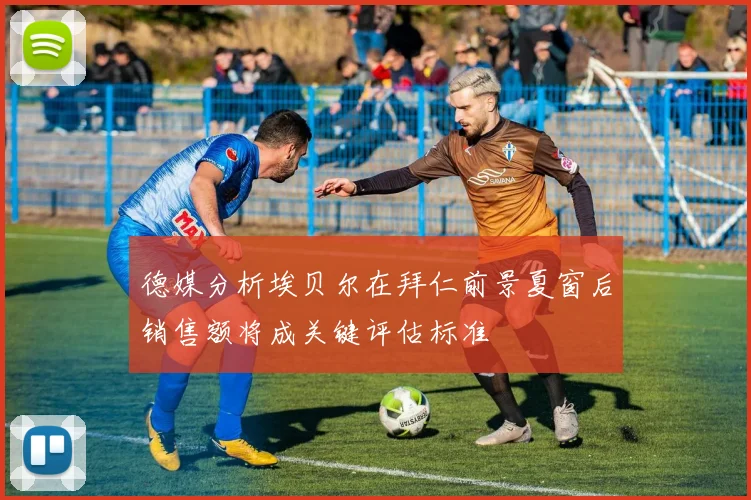 德媒分析埃贝尔在拜仁前景夏窗后销售额将成关键评估标准