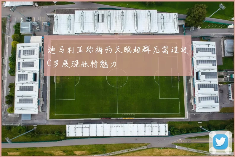迪马利亚称梅西天赋超群无需追赶C罗展现独特魅力
