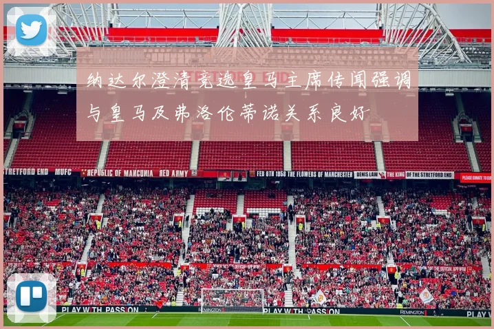 纳达尔澄清竞选皇马主席传闻强调与皇马及弗洛伦蒂诺关系良好