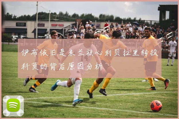 伊布依旧是米兰核心利贝拉里转投科莫的背后原因分析