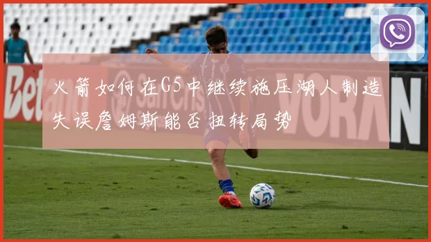 火箭如何在G5中继续施压湖人制造失误詹姆斯能否扭转局势