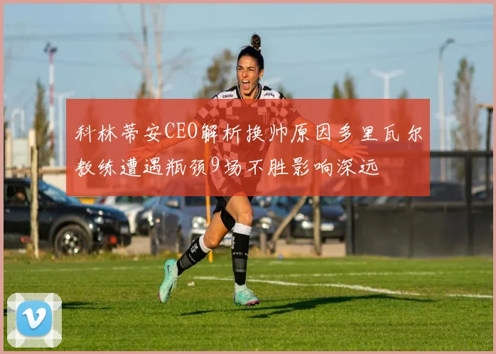 科林蒂安CEO解析换帅原因多里瓦尔教练遭遇瓶颈9场不胜影响深远