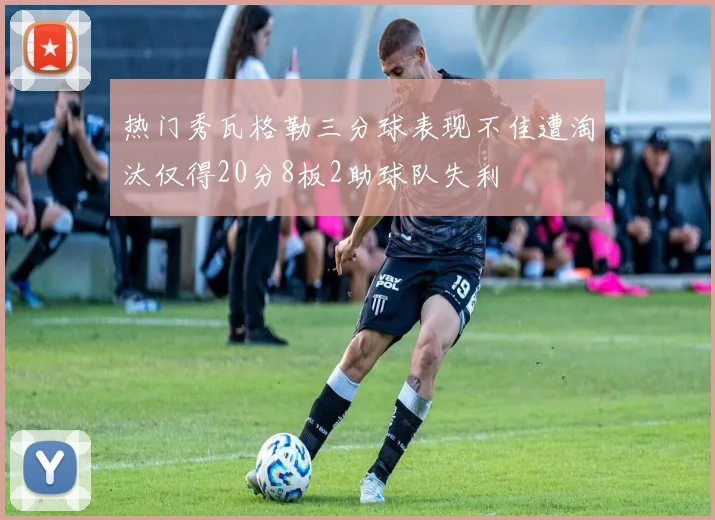 热门秀瓦格勒三分球表现不佳遭淘汰仅得20分8板2助球队失利
