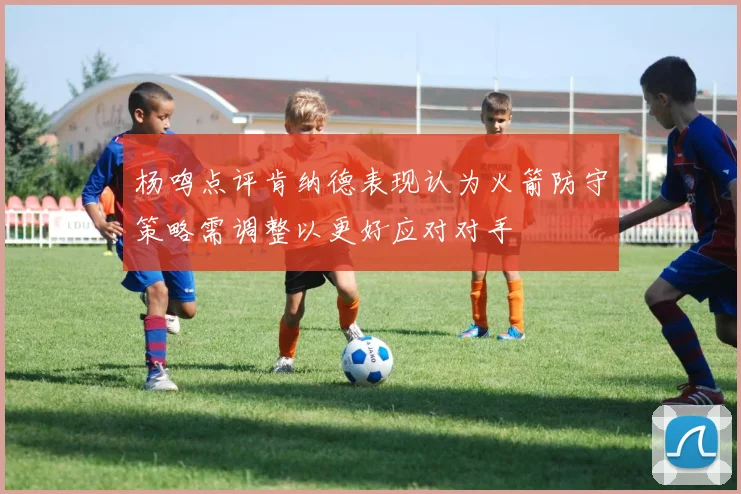 杨鸣点评肯纳德表现认为火箭防守策略需调整以更好应对对手