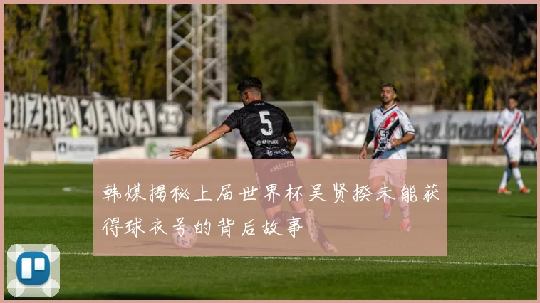 韩媒揭秘上届世界杯吴贤揆未能获得球衣号的背后故事