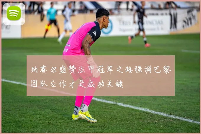 纳赛尔盛赞法甲冠军之路强调巴黎团队合作才是成功关键