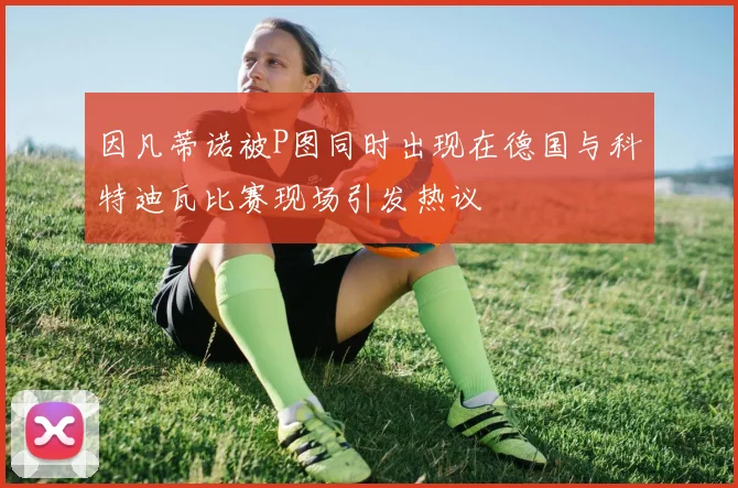 因凡蒂诺被P图同时出现在德国与科特迪瓦比赛现场引发热议