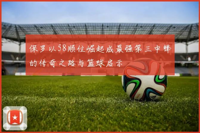 保罗以58顺位崛起成最强第三中锋的传奇之路与篮球启示