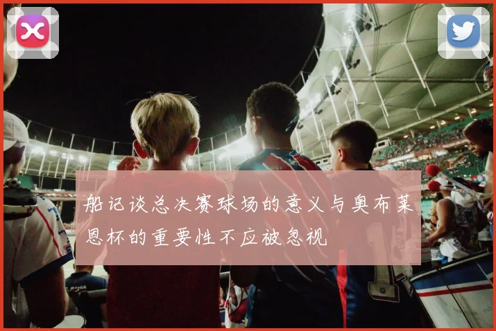 船记谈总决赛球场的意义与奥布莱恩杯的重要性不应被忽视