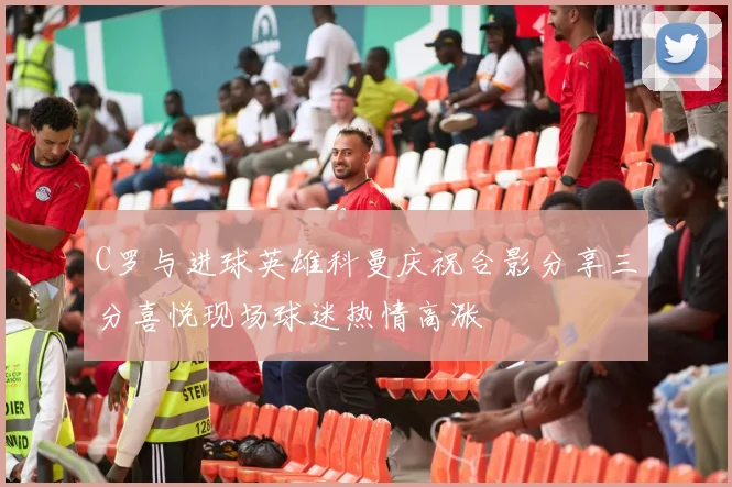C罗与进球英雄科曼庆祝合影分享三分喜悦现场球迷热情高涨