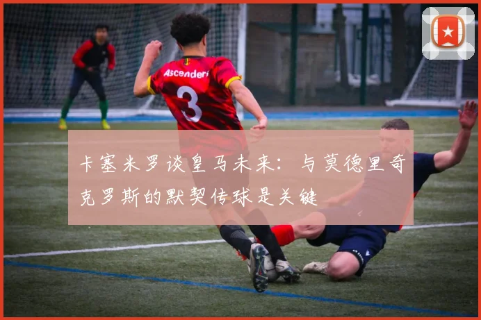 卡塞米罗谈皇马未来：与莫德里奇克罗斯的默契传球是关键