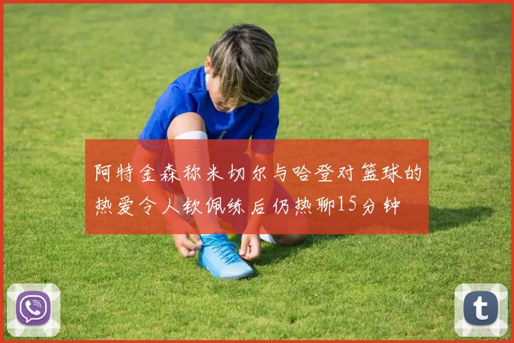 阿特金森称米切尔与哈登对篮球的热爱令人钦佩练后仍热聊15分钟
