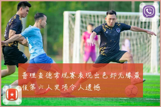 普理查德常规赛表现出色却无缘最佳第六人奖项令人遗憾
