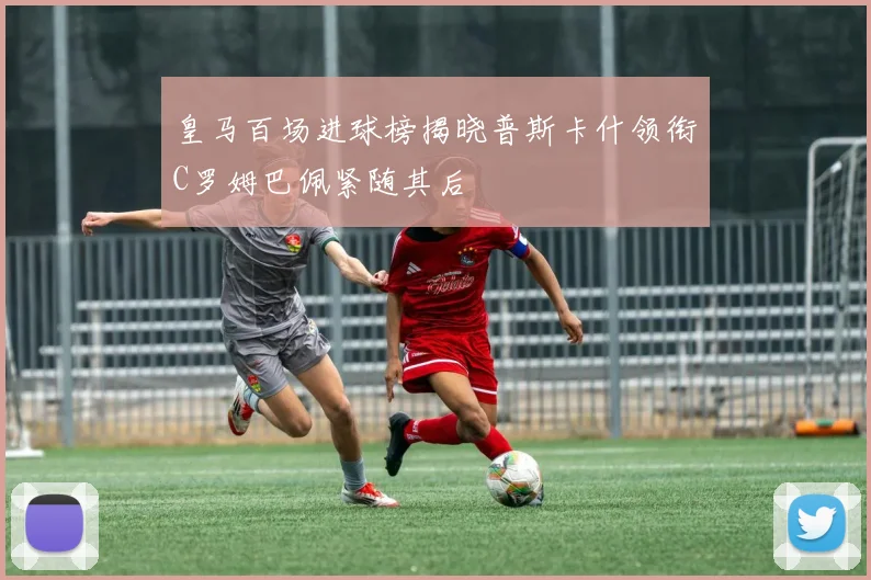 皇马百场进球榜揭晓普斯卡什领衔C罗姆巴佩紧随其后