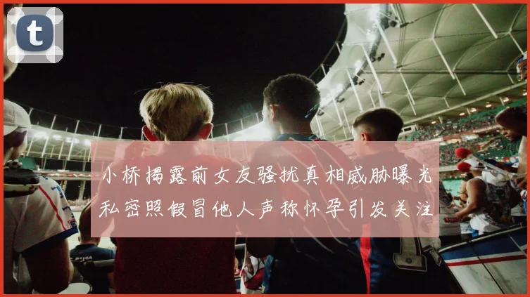 小桥揭露前女友骚扰真相威胁曝光私密照假冒他人声称怀孕引发关注
