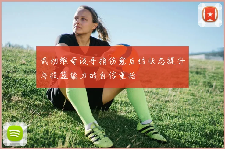 武切维奇谈手指伤愈后的状态提升与投篮能力的自信重拾